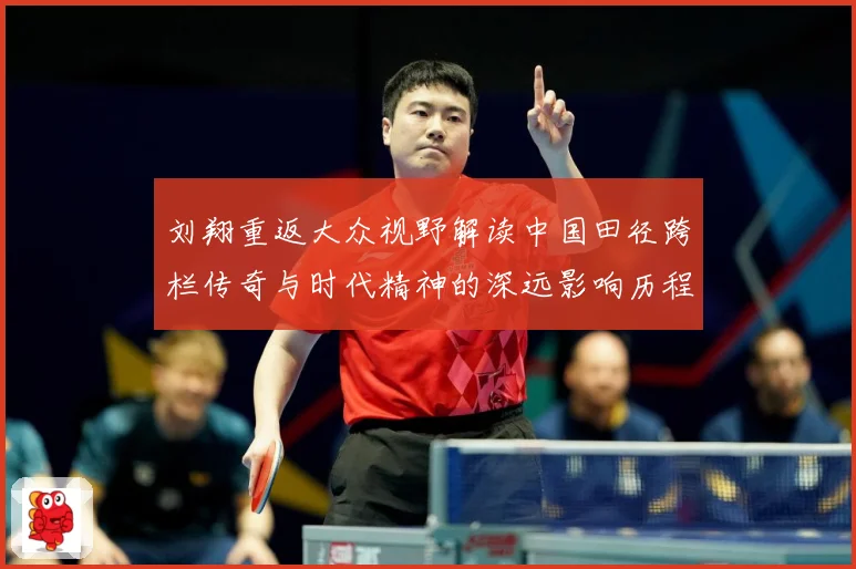刘翔重返大众视野解读中国田径跨栏传奇与时代精神的深远影响历程-深度解析