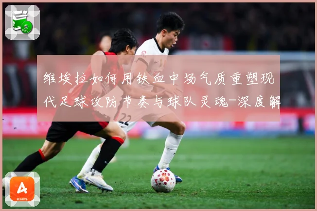 维埃拉如何用铁血中场气质重塑现代足球攻防节奏与球队灵魂-深度解析