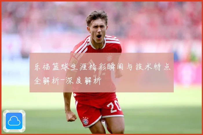 乐福篮球生涯精彩瞬间与技术特点全解析-深度解析