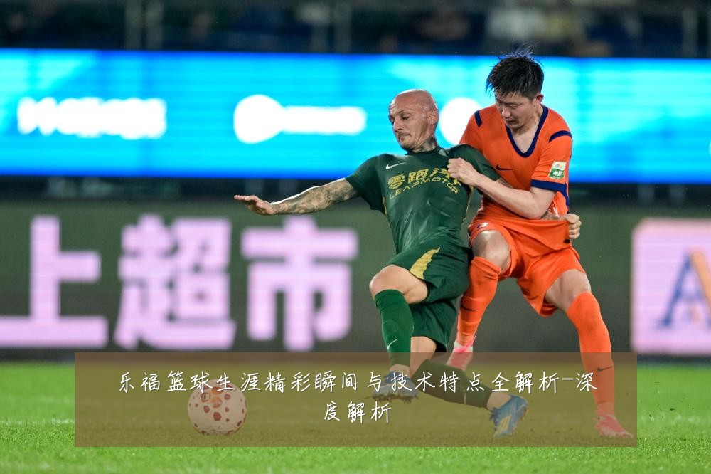 乐福篮球生涯精彩瞬间与技术特点全解析-深度解析