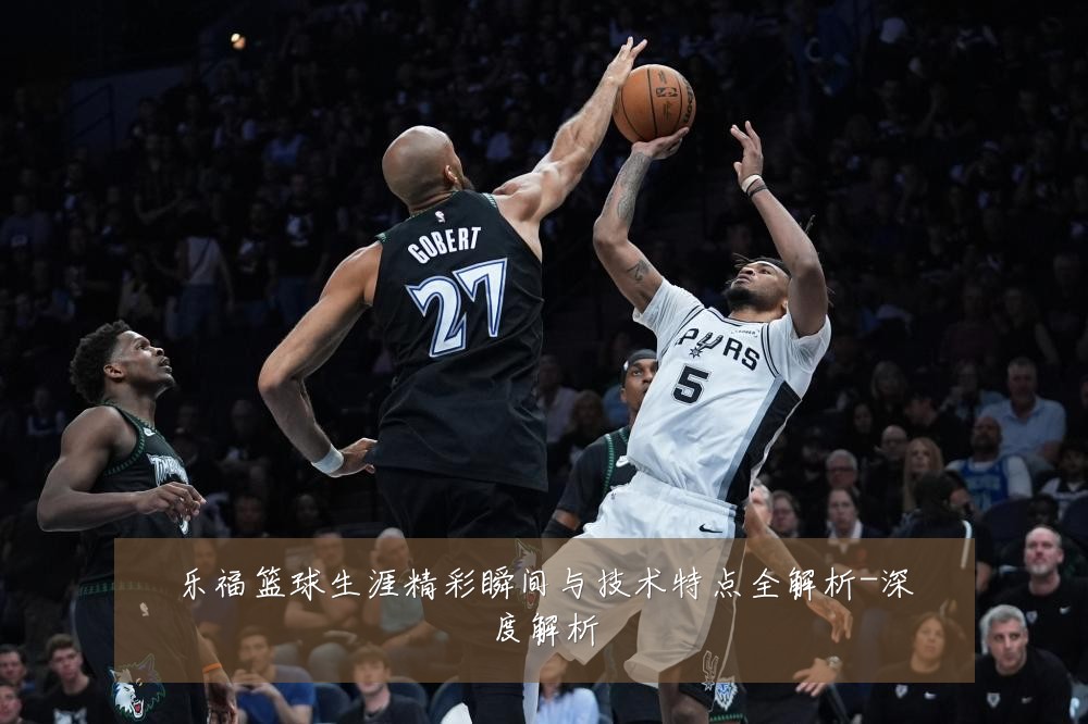 乐福篮球生涯精彩瞬间与技术特点全解析-深度解析